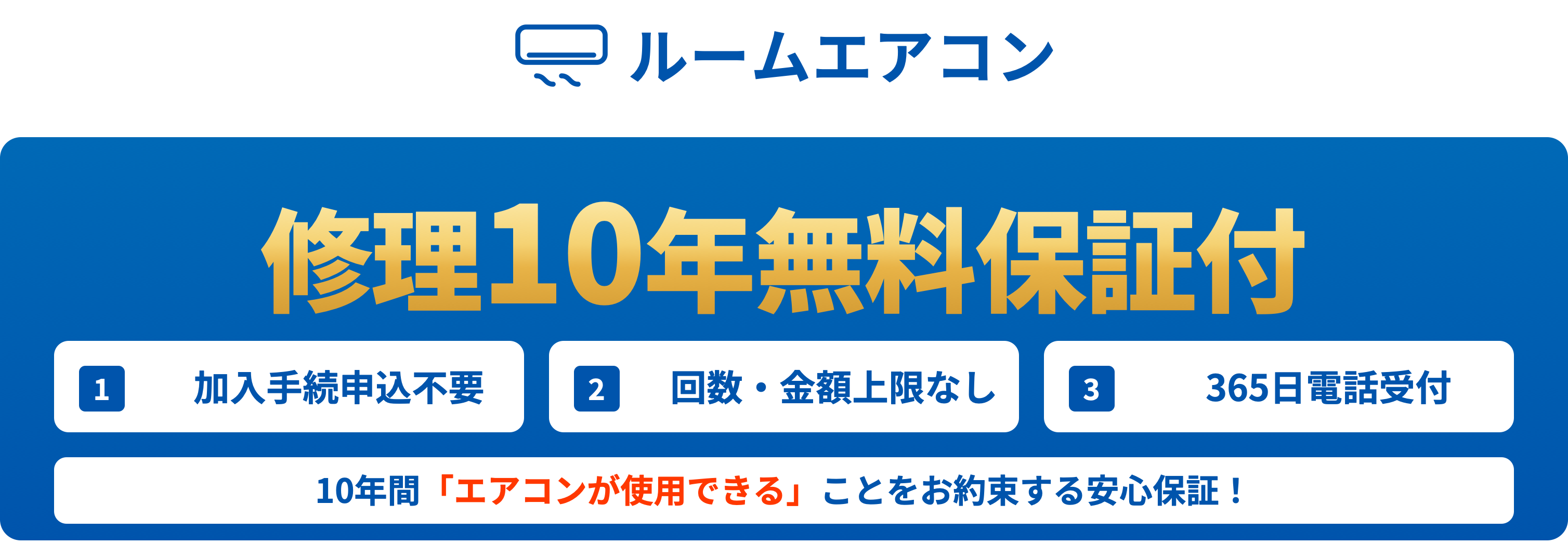 ルームエアコン 修理10年無料保証付／1 加入手続申込不要／2 回数・金額上限なし／3 365日電話受付／10年間「エアコンが使用できる」ことをお約束する安心保証！